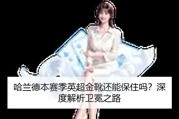 哈兰德本赛季英超金靴还能保住吗？深度解析卫冕之路