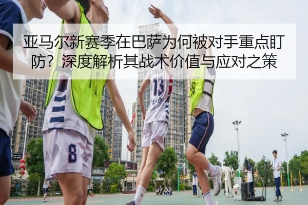 亚马尔新赛季在巴萨为何被对手重点盯防？深度解析其战术价值与应对之策