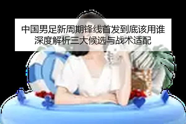 中国男足新周期锋线首发到底该用谁 深度解析三大候选与战术适配