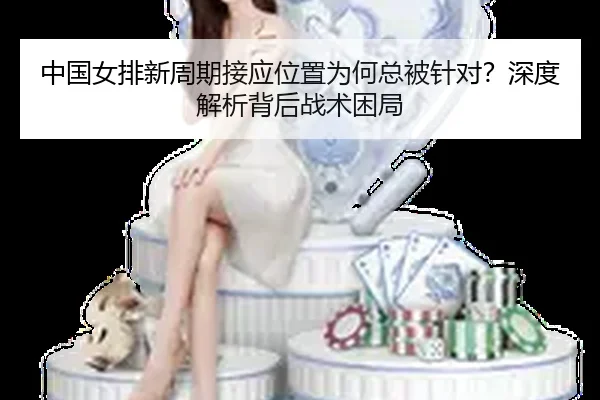 中国女排新周期接应位置为何总被针对？深度解析背后战术困局
