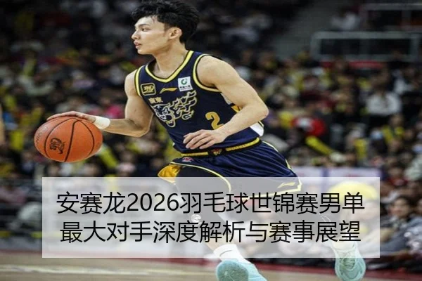 安赛龙2026羽毛球世锦赛男单最大对手深度解析与赛事展望