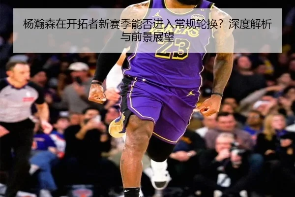杨瀚森在开拓者新赛季能否进入常规轮换？深度解析与前景展望