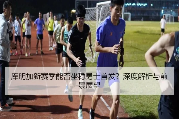 库明加新赛季能否坐稳勇士首发？深度解析与前景展望